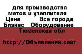 для производства матов и утеплителя › Цена ­ 100 - Все города Бизнес » Оборудование   . Тюменская обл.